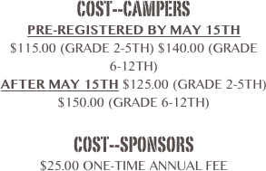 Cost--Campers
Pre-Registered by May 15th
$115.00 (Grade 2-5th) $140.00 (Grade 6-12th)
After May 15th $125.00 (Grade 2-5th)  $150.00 (Grade 6-12th)

Cost--sponsors
$25.00 one-time annual fee
