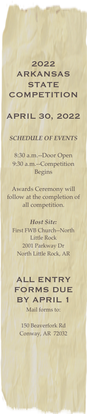 2022 Arkansas
state competition

April 30, 2022

SCHEDULE OF EVENTS

8:30 a.m.--Door Open
9:30 a.m.--Competition Begins 

Awards Ceremony will follow at the completion of all competition.  

Host Site:
First FWB Church--North Little Rock
2001 Parkway Dr
North Little Rock, AR 


all entry forms due by April 1
Mail forms to:

150 Beaverfork Rd
Conway, AR  72032

