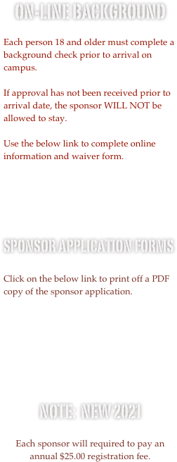 On-line Background 

Each person 18 and older must complete a background check prior to arrival on campus.

If approval has not been received prior to arrival date, the sponsor WILL NOT be allowed to stay.  
  
Use the below link to complete online information and waiver form.  





Sponsor Application Forms

Click on the below link to print off a PDF copy of the sponsor application.





Note:  NEW 2021

Each sponsor will required to pay an annual $25.00 registration fee.  