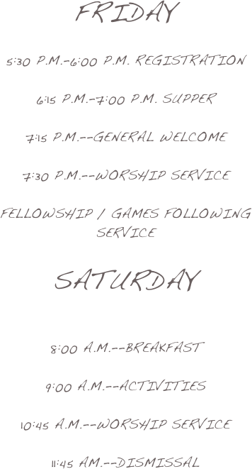 Friday

5:30 p.m.-6:00 p.m. registration

6:15 P.M.-7:00 P.M. Supper

7:15 P.m.--General Welcome

7:30 p.m.--Worship Service

fellowship / Games Following service

Saturday

8:00 a.m.--breakfast

9:00 a.m.--Activities

10:45 a.m.--Worship Service

11:45 Am.--Dismissal 
